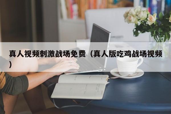 真人视频刺激战场免费(真人版吃鸡战场视频)