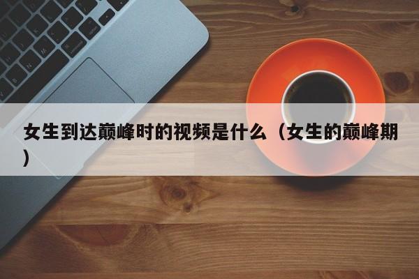 女生到达巅峰时的视频是什么(女生的巅峰期)