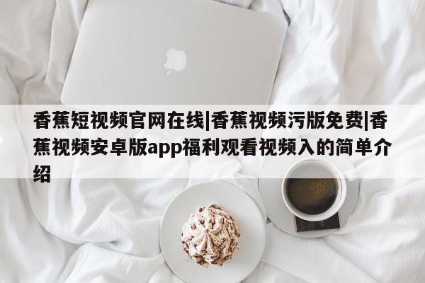 香蕉短视频官网在线|香蕉视频污版免费|香蕉视频安卓版app福利观看视频入的简单介绍