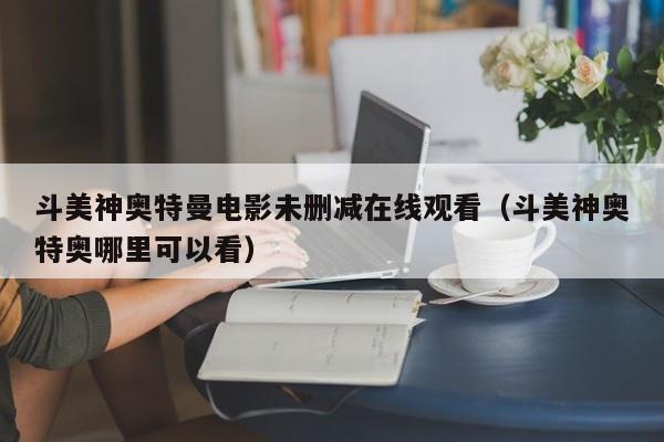 斗美神奥特曼电影未删减在线观看(斗美神奥特奥哪里可以看)