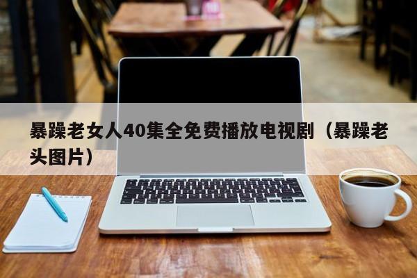 暴躁老女人40集全免费播放电视剧(暴躁老头图片)
