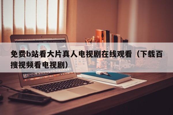 免费b站看大片真人电视剧在线观看(下载百搜视频看电视剧)