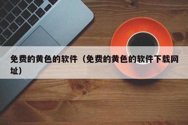免费的黄色的软件(免费的黄色的软件下载网址)