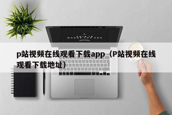p站视频在线观看下载app(P站视频在线观看下载地址)