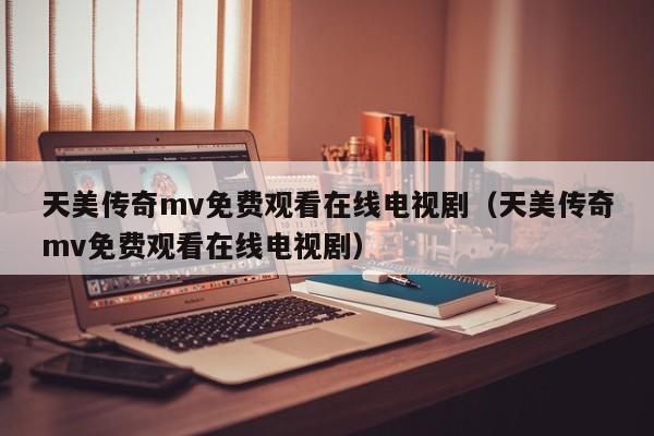 天美传奇mv免费观看在线电视剧(天美传奇mv免费观看在线电视剧)