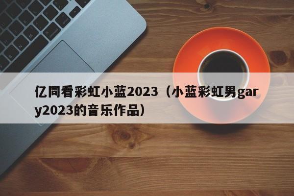 亿同看彩虹小蓝2023(小蓝彩虹男gary2023的音乐作品)