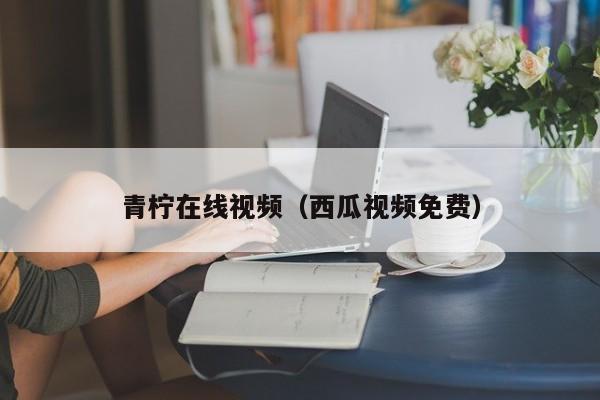 青柠在线视频(西瓜视频免费)