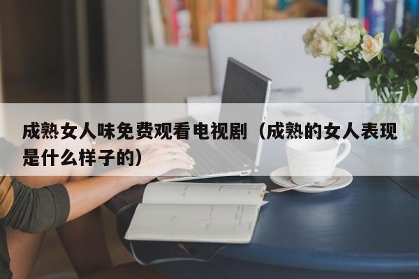 成熟女人味免费观看电视剧(成熟的女人表现是什么样子的)