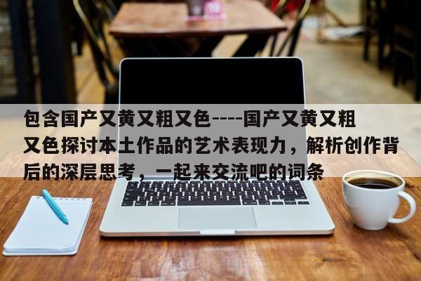 包含国产又黄又粗又色----国产又黄又粗又色探讨本土作品的艺术表现力,解析创作背后的深层思考,一起来交流吧的词条