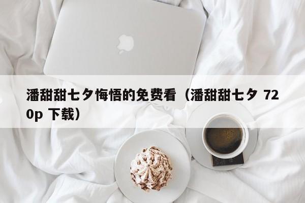 潘甜甜七夕悔悟的免费看(潘甜甜七夕 720p 下载)