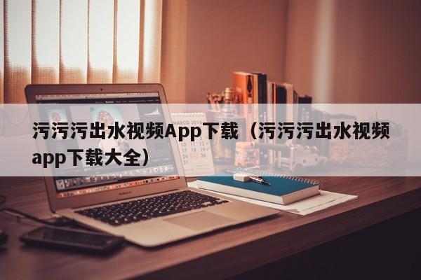污污污出水视频App下载(污污污出水视频app下载大全)