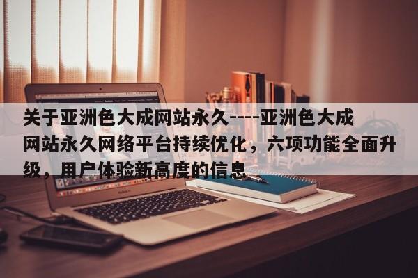关于亚洲色大成网站永久----亚洲色大成网站永久网络平台持续优化,六项功能全面升级,用户体验新高度的信息