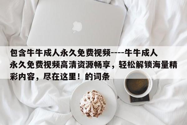 包含牛牛成人永久免费视频----牛牛成人永久免费视频高清资源畅享,轻松解锁海量精彩内容,尽在这里!的词条