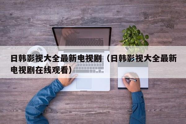日韩影视大全最新电视剧(日韩影视大全最新电视剧在线观看)