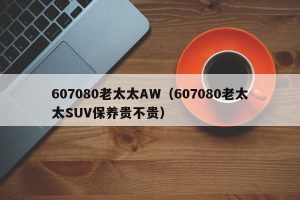 607080老太太AW(607080老太太SUV保养贵不贵)