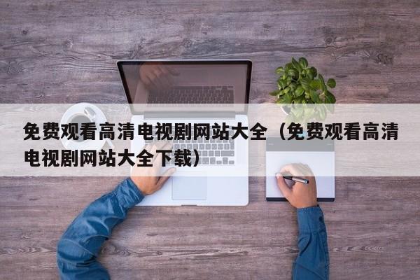 免费观看高清电视剧网站大全(免费观看高清电视剧网站大全下载)