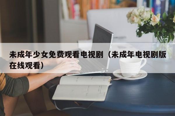 未成年少女免费观看电视剧(未成年电视剧版在线观看)