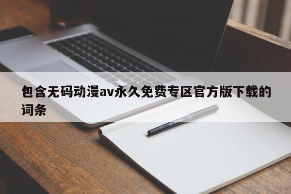 包含无码动漫av永久免费专区官方版下载的词条