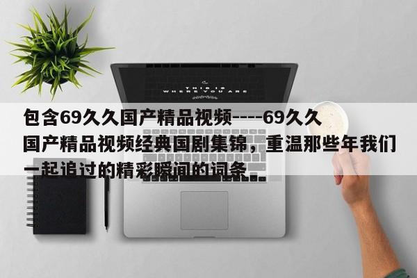 包含69久久国产精品视频----69久久国产精品视频经典国剧集锦,重温那些年我们一起追过的精彩瞬间的词条