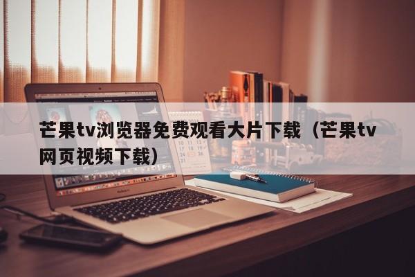 芒果tv浏览器免费观看大片下载(芒果tv网页视频下载)