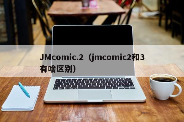 JMcomic.2(jmcomic2和3有啥区别)