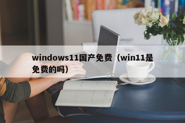 windows11国产免费(win11是免费的吗)
