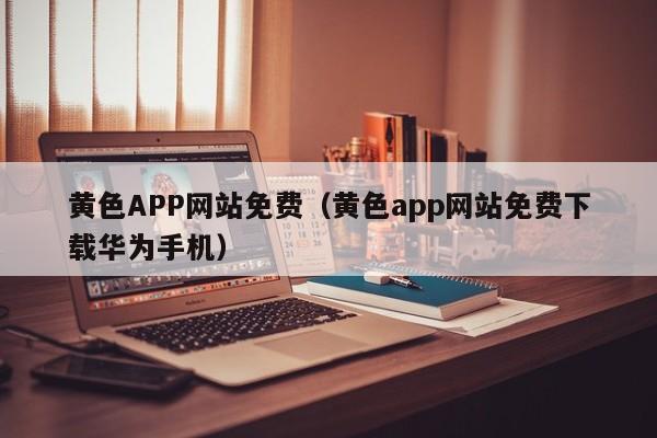 黄色APP网站免费(黄色app网站免费下载华为手机)