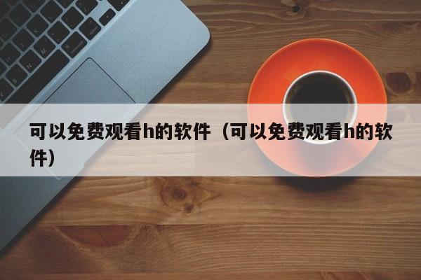 可以免费观看h的软件(可以免费观看h的软件)