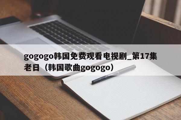 gogogo韩国免费观看电视剧_第17集老日(韩国歌曲gogogo)