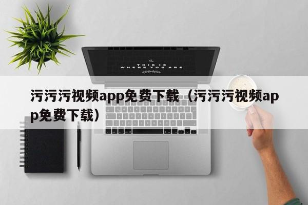 污污污视频app免费下载(污污污视频app免费下载)