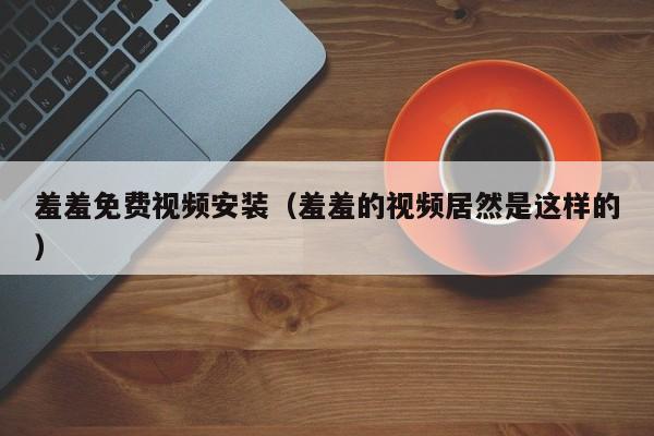 羞羞免费视频安装(羞羞的视频居然是这样的)