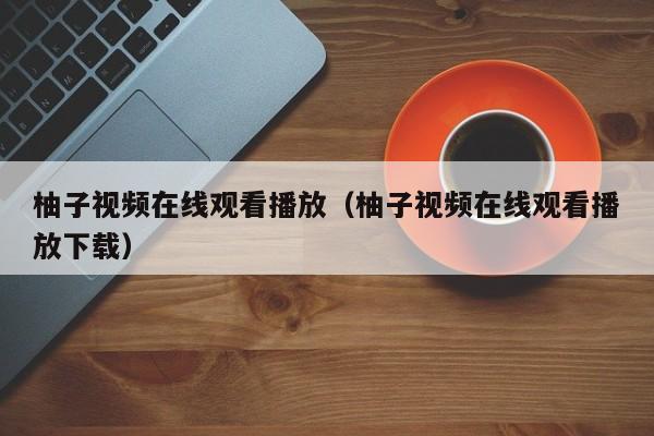 柚子视频在线观看播放(柚子视频在线观看播放下载)