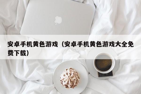 安卓手机黄色游戏(安卓手机黄色游戏大全免费下载)