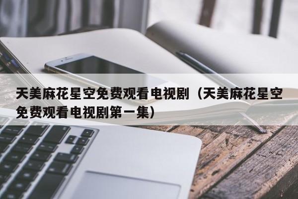 天美麻花星空免费观看电视剧(天美麻花星空免费观看电视剧第一集)