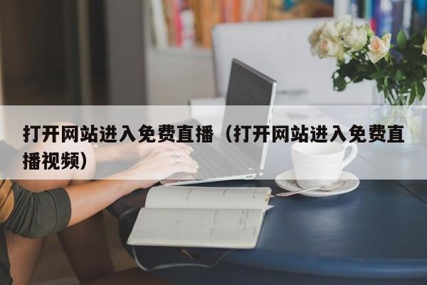 打开网站进入免费直播(打开网站进入免费直播视频)