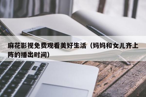 麻花影视免费观看美好生活(妈妈和女儿齐上阵的播出时间)
