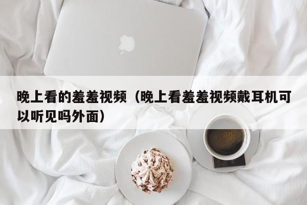 晚上看的羞羞视频(晚上看羞羞视频戴耳机可以听见吗外面)