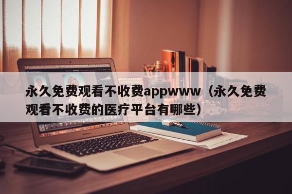 永久免费观看不收费appwww(永久免费观看不收费的医疗平台有哪些)