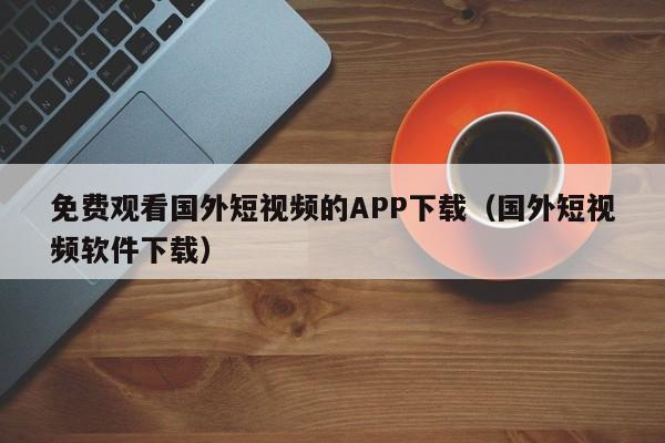 免费观看国外短视频的APP下载(国外短视频软件下载)