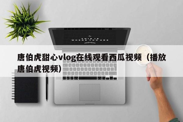 唐伯虎甜心vlog在线观看西瓜视频(播放唐伯虎视频)