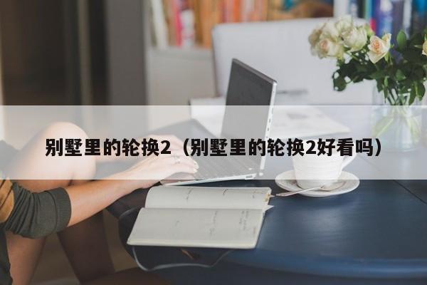 别墅里的轮换2(别墅里的轮换2好看吗)