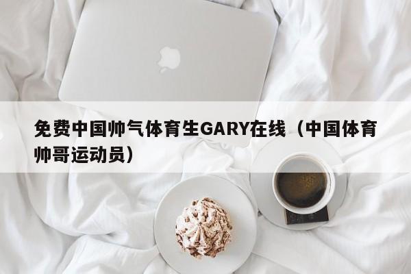 免费中国帅气体育生GARY在线(中国体育帅哥运动员)