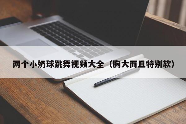 两个小奶球跳舞视频大全(胸大而且特别软)
