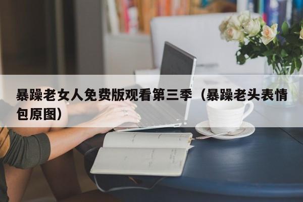 暴躁老女人免费版观看第三季(暴躁老头表情包原图)
