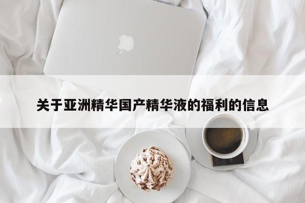 关于亚洲精华国产精华液的福利的信息