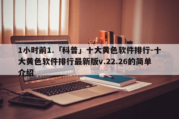 1小时前1.「科普」十大黄色软件排行-十大黄色软件排行最新版v.22.26的简单介绍