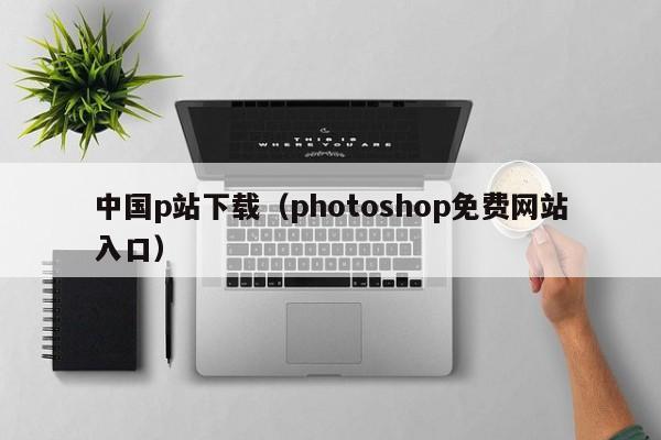 中国p站下载(photoshop免费网站入口)