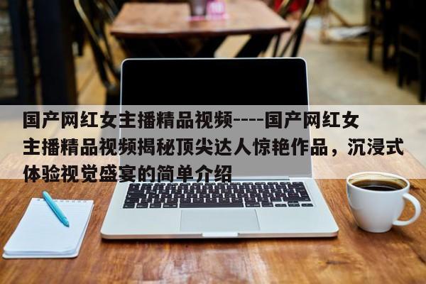 国产网红女主播精品视频----国产网红女主播精品视频揭秘顶尖达人惊艳作品,沉浸式体验视觉盛宴的简单介绍