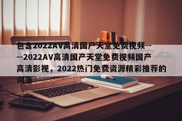 包含2022AV高清国产天堂免费视频----2022AV高清国产天堂免费视频国产高清影视,2022热门免费资源精彩推荐的词条