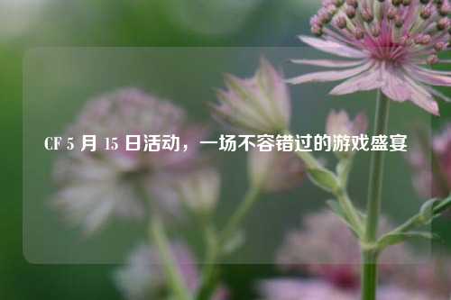 CF 5 月 15 日活动,一场不容错过的游戏盛宴